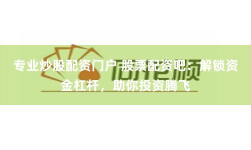 专业炒股配资门户 股票配资吧：解锁资金杠杆，助你投资腾飞