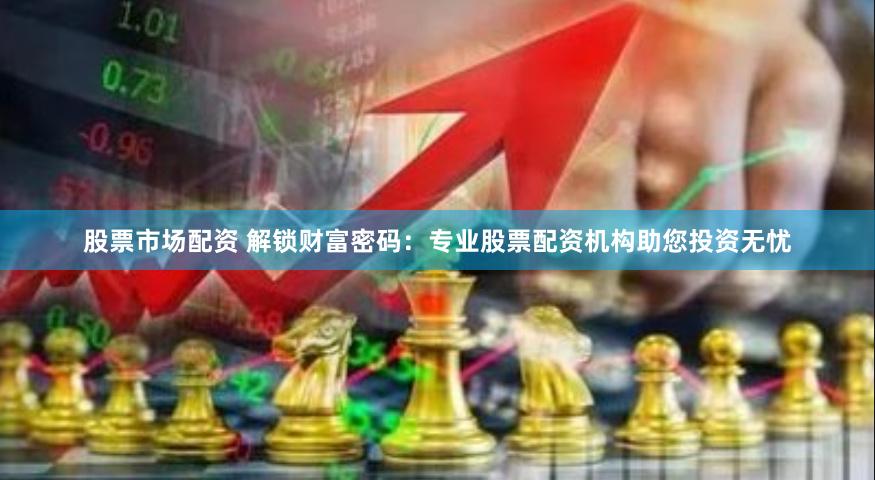 股票市场配资 解锁财富密码：专业股票配资机构助您投资无忧