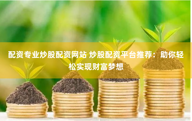 配资专业炒股配资网站 炒股配资平台推荐：助你轻松实现财富梦想