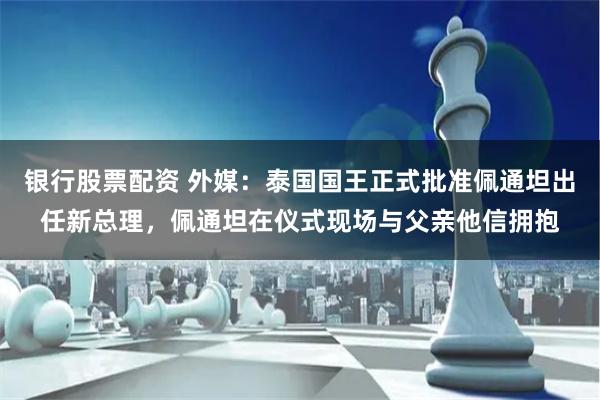 银行股票配资 外媒：泰国国王正式批准佩通坦出任新总理，佩通坦在仪式现场与父亲他信拥抱