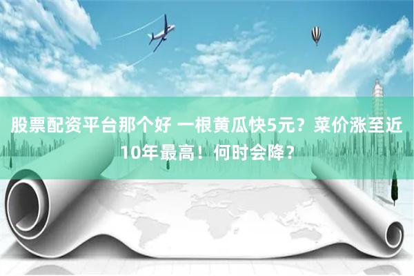 股票配资平台那个好 一根黄瓜快5元？菜价涨至近10年最高！何时会降？