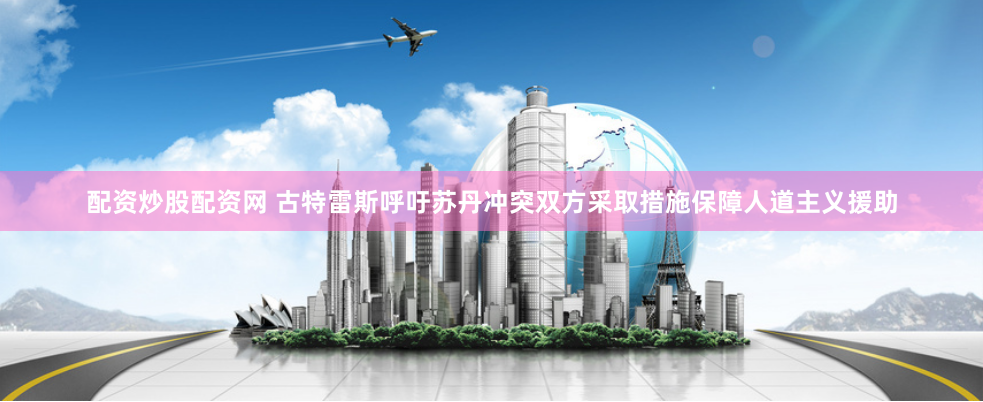 配资炒股配资网 古特雷斯呼吁苏丹冲突双方采取措施保障人道主义援助