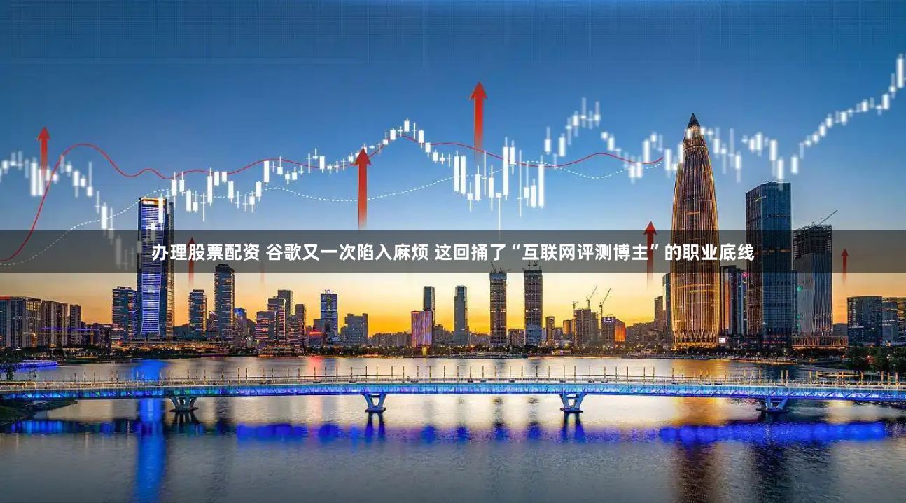 办理股票配资 谷歌又一次陷入麻烦 这回捅了“互联网评测博主”的职业底线
