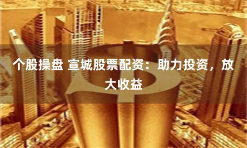 个股操盘 宣城股票配资：助力投资，放大收益