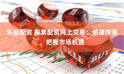 乐股配资 股票配资网上交易：便捷投资，把握市场机遇