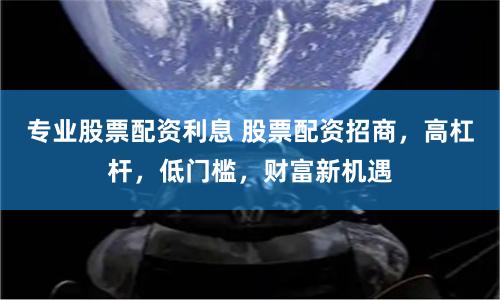 专业股票配资利息 股票配资招商，高杠杆，低门槛，财富新机遇