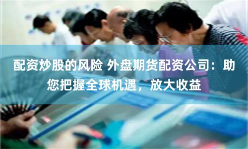 配资炒股的风险 外盘期货配资公司：助您把握全球机遇，放大收益
