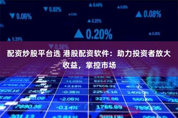 配资炒股平台选 港股配资软件：助力投资者放大收益，掌控市场