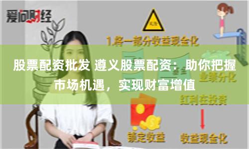 股票配资批发 遵义股票配资：助你把握市场机遇，实现财富增值