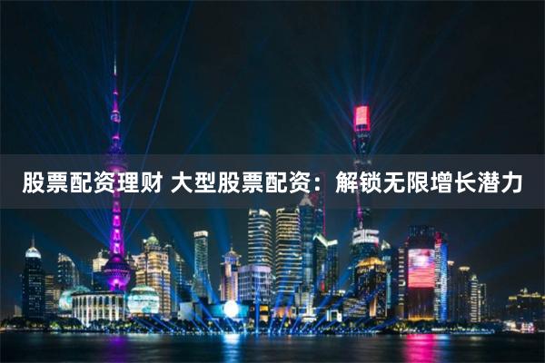 股票配资理财 大型股票配资：解锁无限增长潜力