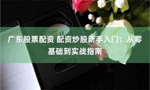 广东股票配资 配资炒股新手入门：从零基础到实战指南